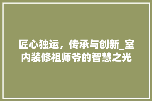 匠心独运，传承与创新_室内装修祖师爷的智慧之光 家居装修
