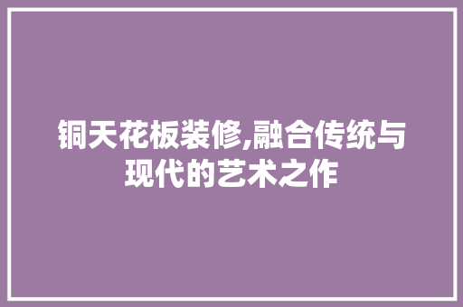 铜天花板装修,融合传统与现代的艺术之作 客厅装修