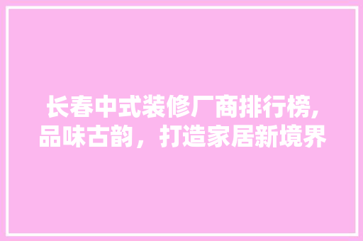 长春中式装修厂商排行榜,品味古韵，打造家居新境界 地板材料