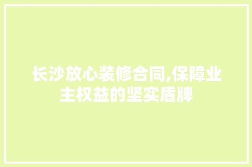 长沙放心装修合同,保障业主权益的坚实盾牌 家居装修