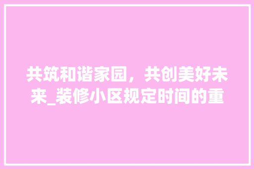 共筑和谐家园，共创美好未来_装修小区规定时间的重要性与实施指南