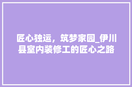 匠心独运，筑梦家园_伊川县室内装修工的匠心之路 家居装修