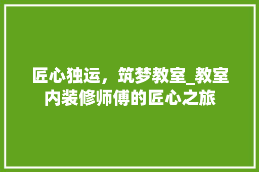 匠心独运，筑梦教室_教室内装修师傅的匠心之旅 家居装修