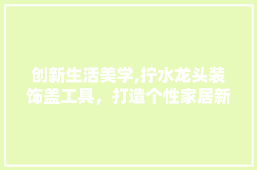 创新生活美学,拧水龙头装饰盖工具，打造个性家居新风尚 木雕艺术