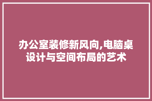 办公室装修新风向,电脑桌设计与空间布局的艺术 客厅装修