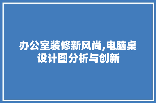 办公室装修新风尚,电脑桌设计图分析与创新 现代风格装饰