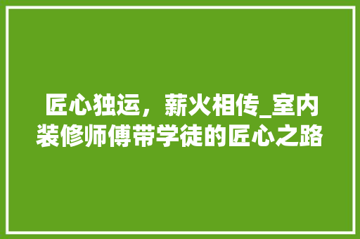 匠心独运，薪火相传_室内装修师傅带学徒的匠心之路 家居装修