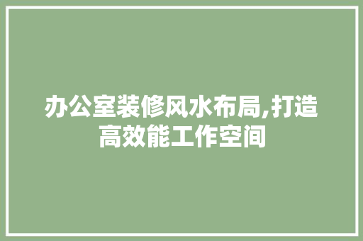 办公室装修风水布局,打造高效能工作空间 家居装修