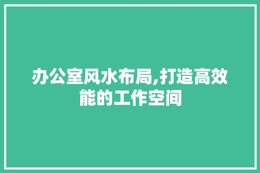 办公室风水布局,打造高效能的工作空间