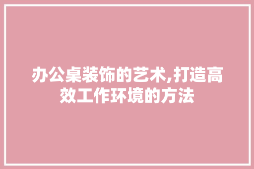 办公桌装饰的艺术,打造高效工作环境的方法