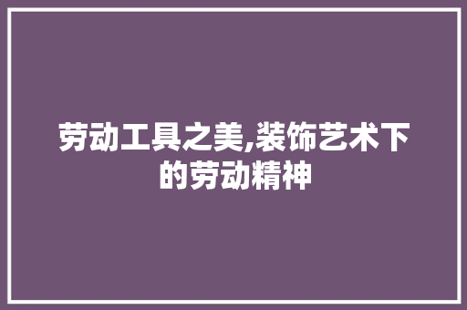 劳动工具之美,装饰艺术下的劳动精神 木雕艺术