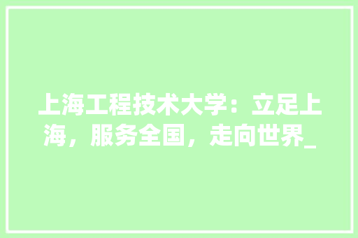 上海工程技术大学：立足上海，服务全国，走向世界_一所特色鲜明的工程大学