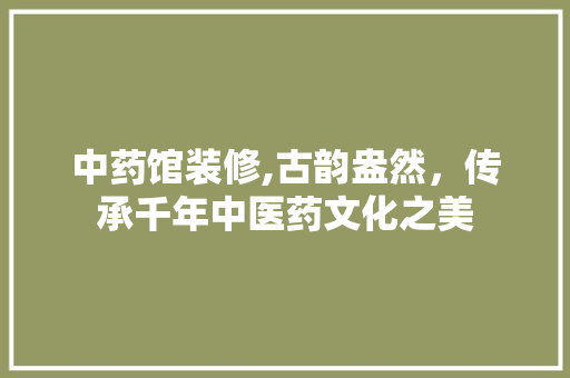 中药馆装修,古韵盎然，传承千年中医药文化之美 木雕艺术