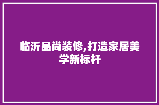 临沂品尚装修,打造家居美学新标杆 家居装修