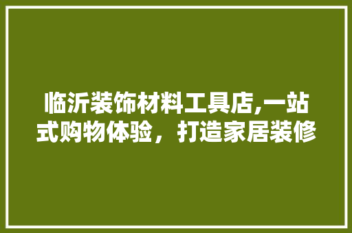 临沂装饰材料工具店,一站式购物体验，打造家居装修新风尚 客厅装修
