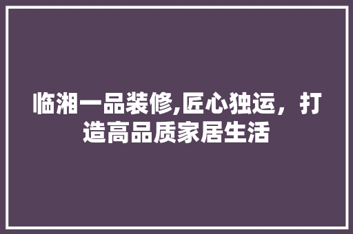 临湘一品装修,匠心独运，打造高品质家居生活 家居装修