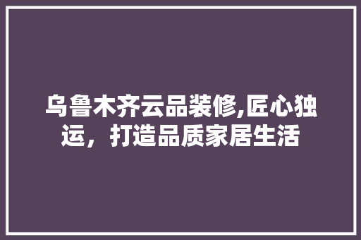 乌鲁木齐云品装修,匠心独运，打造品质家居生活 软装设计