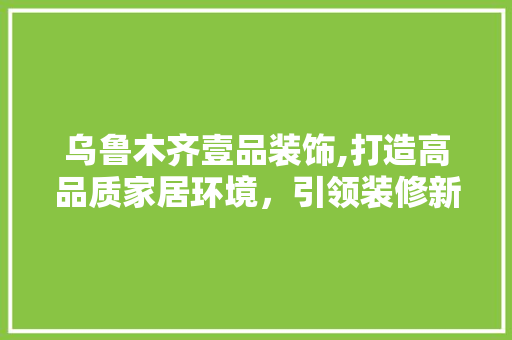 乌鲁木齐壹品装饰,打造高品质家居环境，引领装修新潮流