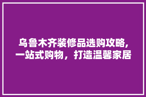 乌鲁木齐装修品选购攻略,一站式购物，打造温馨家居