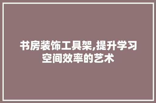 书房装饰工具架,提升学习空间效率的艺术