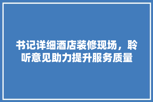 书记详细酒店装修现场，聆听意见助力提升服务质量 家居装修