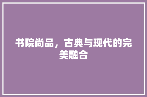 书院尚品，古典与现代的完美融合 木雕艺术