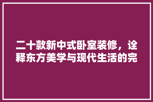 二十款新中式卧室装修，诠释东方美学与现代生活的完美融合 家居装修