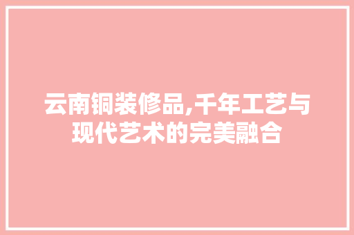 云南铜装修品,千年工艺与现代艺术的完美融合
