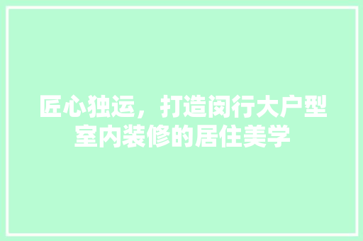 匠心独运，打造闵行大户型室内装修的居住美学 家居装修