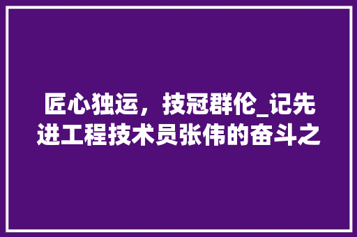 匠心独运，技冠群伦_记先进工程技术员张伟的奋斗之路 家居装修