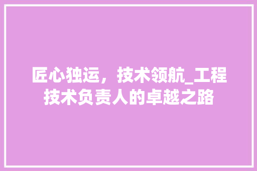 匠心独运，技术领航_工程技术负责人的卓越之路 家居装修