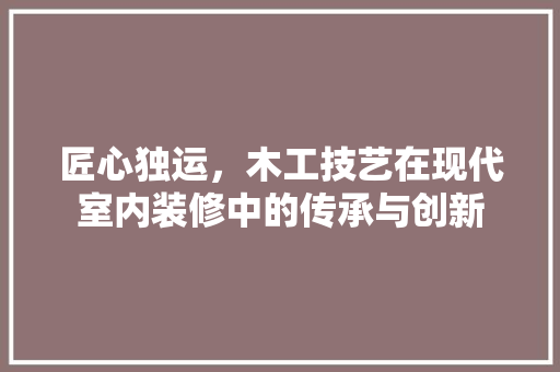 匠心独运，木工技艺在现代室内装修中的传承与创新