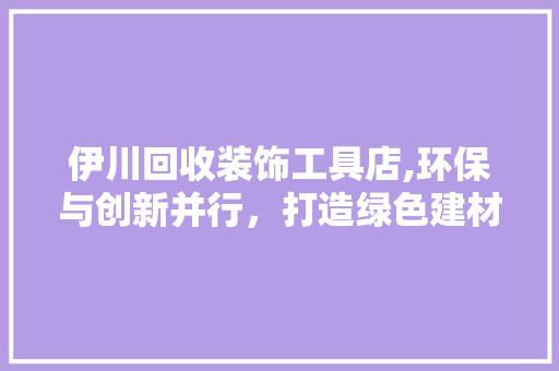 伊川回收装饰工具店,环保与创新并行，打造绿色建材回收新生态