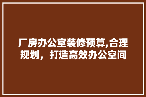 厂房办公室装修预算,合理规划，打造高效办公空间 室内设计