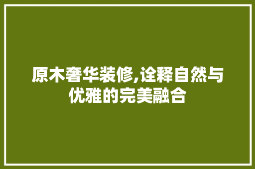 原木奢华装修,诠释自然与优雅的完美融合 木雕艺术