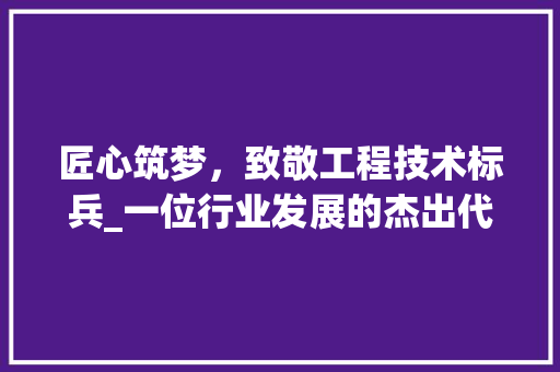 匠心筑梦，致敬工程技术标兵_一位行业发展的杰出代表 家居装修