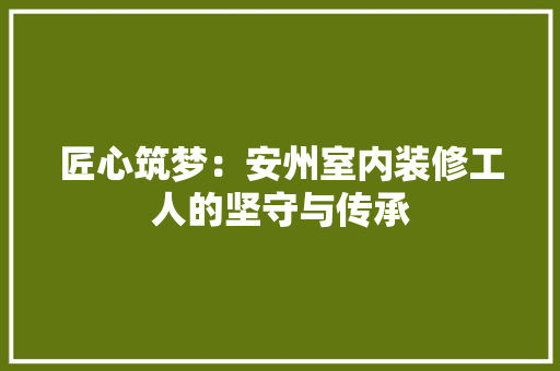 匠心筑梦：安州室内装修工人的坚守与传承 家居装修