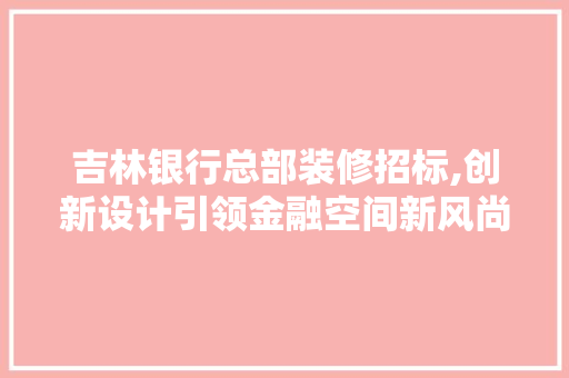 吉林银行总部装修招标,创新设计引领金融空间新风尚
