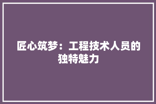 匠心筑梦：工程技术人员的独特魅力 家居装修