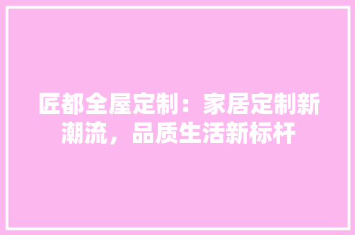 匠都全屋定制：家居定制新潮流，品质生活新标杆 家居装修