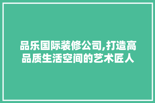 品乐国际装修公司,打造高品质生活空间的艺术匠人 地板材料