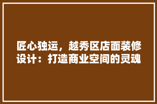 匠心独运，越秀区店面装修设计：打造商业空间的灵魂 家居装修