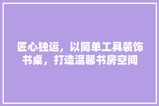匠心独运，以简单工具装饰书桌，打造温馨书房空间