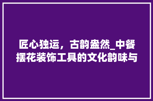 匠心独运，古韵盎然_中餐摆花装饰工具的文化韵味与艺术魅力 现代风格装饰