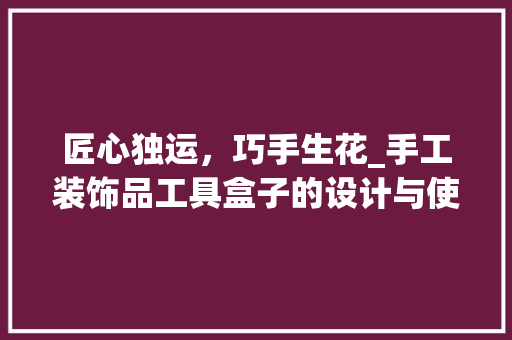 匠心独运，巧手生花_手工装饰品工具盒子的设计与使用指南 卧室装修