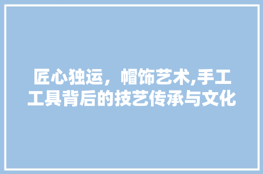 匠心独运，帽饰艺术,手工工具背后的技艺传承与文化内涵 地板材料