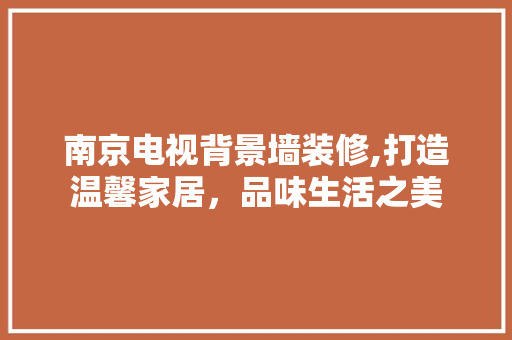 南京电视背景墙装修,打造温馨家居，品味生活之美 家居装修
