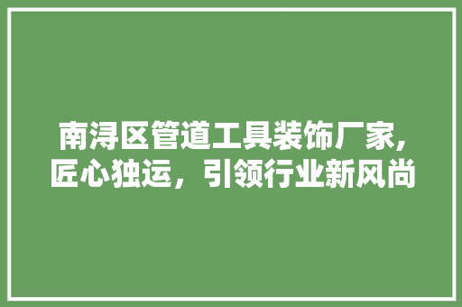 南浔区管道工具装饰厂家,匠心独运，引领行业新风尚 家居装修