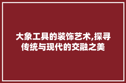 大象工具的装饰艺术,探寻传统与现代的交融之美
