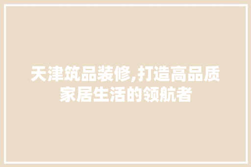 天津筑品装修,打造高品质家居生活的领航者 家居装修